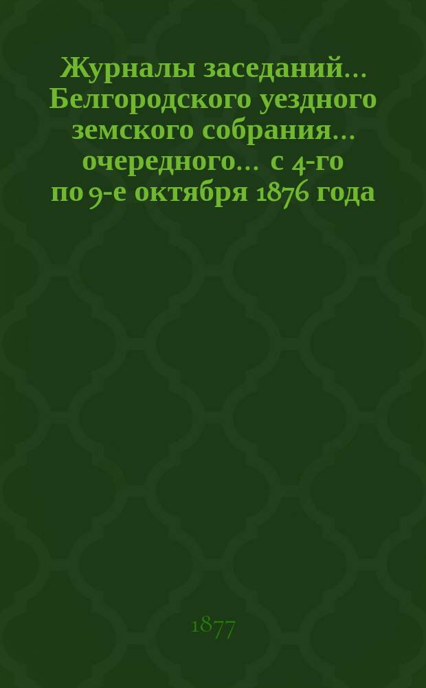 Журналы заседаний ... Белгородского уездного земского собрания ... очередного ... с 4-го по 9-е октября 1876 года