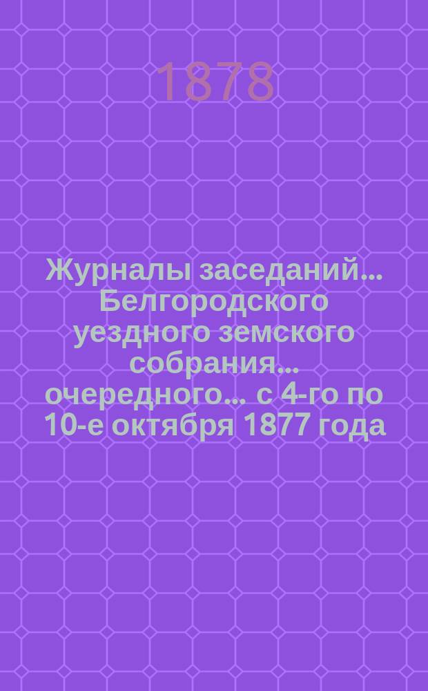 Журналы заседаний ... Белгородского уездного земского собрания ... очередного ... с 4-го по 10-е октября 1877 года