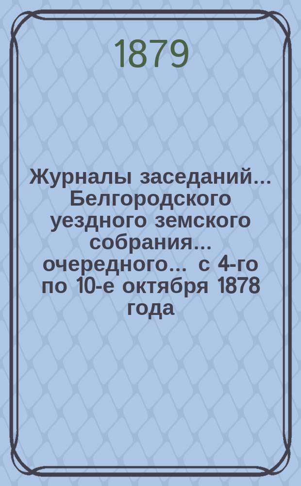 Журналы заседаний ... Белгородского уездного земского собрания ... очередного ... с 4-го по 10-е октября 1878 года