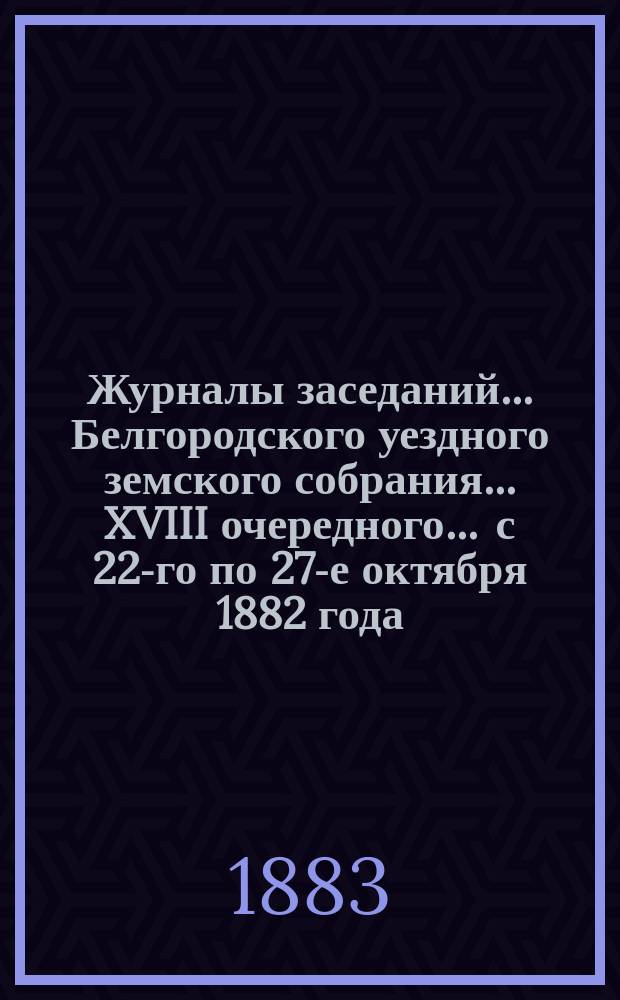 Журналы заседаний ... Белгородского уездного земского собрания ... XVIII очередного ... с 22-го по 27-е октября 1882 года