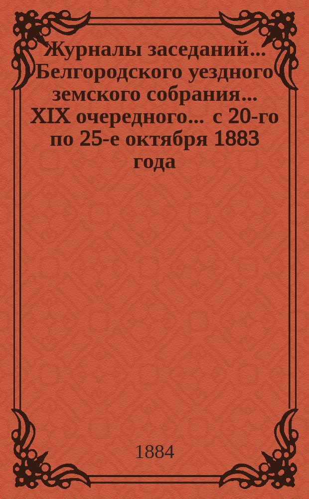 Журналы заседаний ... Белгородского уездного земского собрания ... XIX очередного ... с 20-го по 25-е октября 1883 года