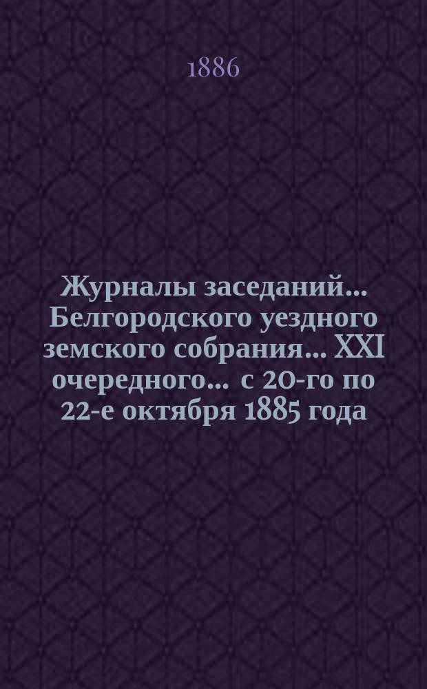 Журналы заседаний ... Белгородского уездного земского собрания ... XXI очередного ... с 20-го по 22-е октября 1885 года