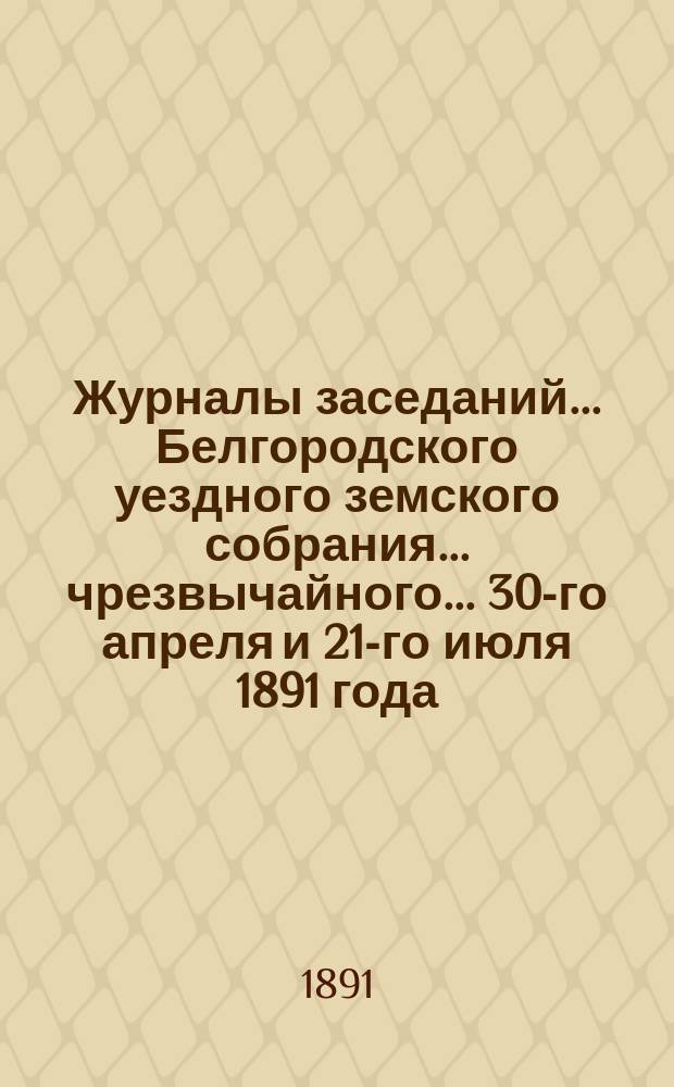 Журналы заседаний ... Белгородского уездного земского собрания ... чрезвычайного ... 30-го апреля и 21-го июля 1891 года