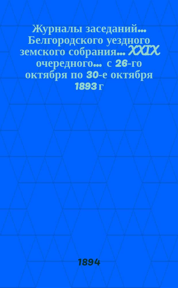 Журналы заседаний ... Белгородского уездного земского собрания ... XXIX очередного ... [с 26-го октября по 30-е октября] 1893 г.