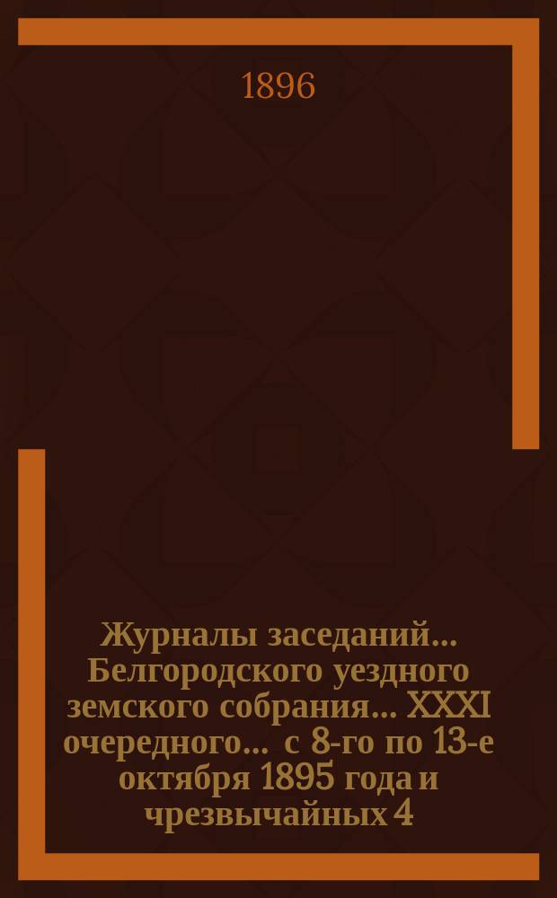Журналы заседаний ... Белгородского уездного земского собрания ... XXXI очередного ... [с 8-го по 13-е октября] 1895 года и чрезвычайных 4, 6 и 7 марта 1895 года и 3 марта 1896 года
