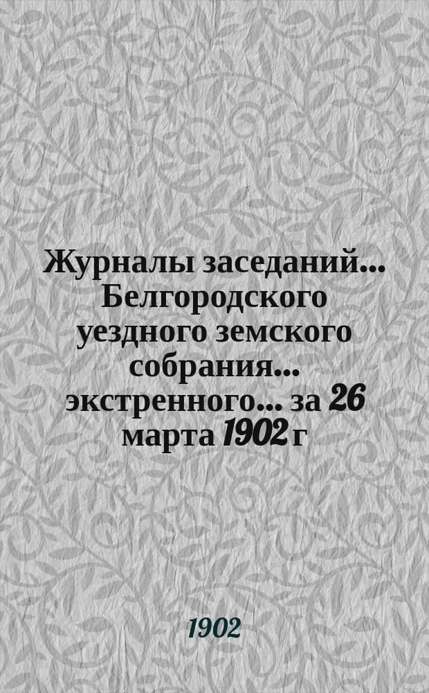 Журналы заседаний ... Белгородского уездного земского собрания ... экстренного ... за 26 марта 1902 г.