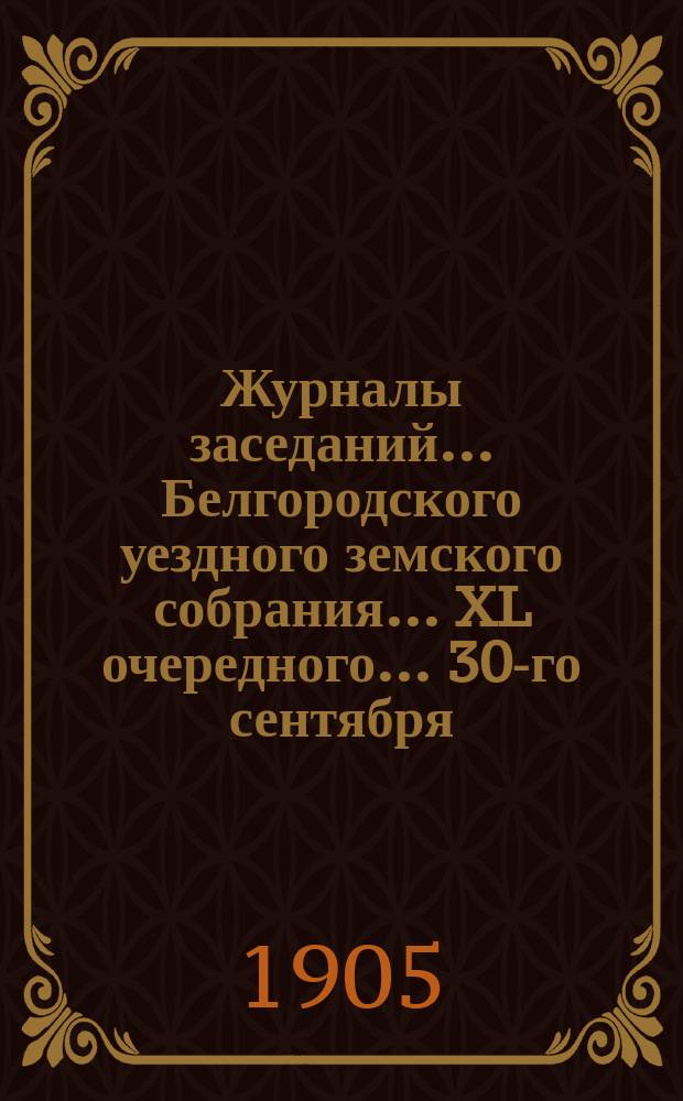 Журналы заседаний ... Белгородского уездного земского собрания ... XL очередного ... [30-го сентября, 2-го и 3-го октября] 1904 г.