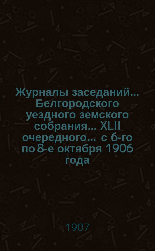 Журналы заседаний ... Белгородского уездного земского собрания ... XLII очередного ... [с 6-го по 8-е октября] 1906 года
