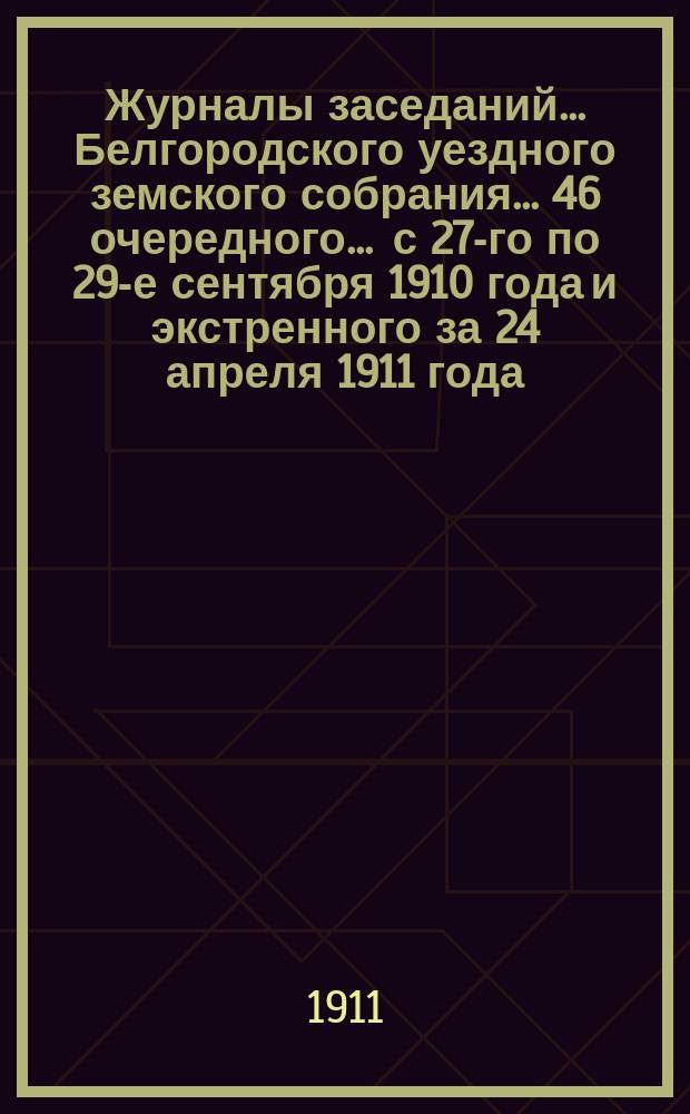 Журналы заседаний ... Белгородского уездного земского собрания ... 46 очередного ... [с 27-го по 29-е сентября] 1910 года и экстренного за 24 апреля 1911 года