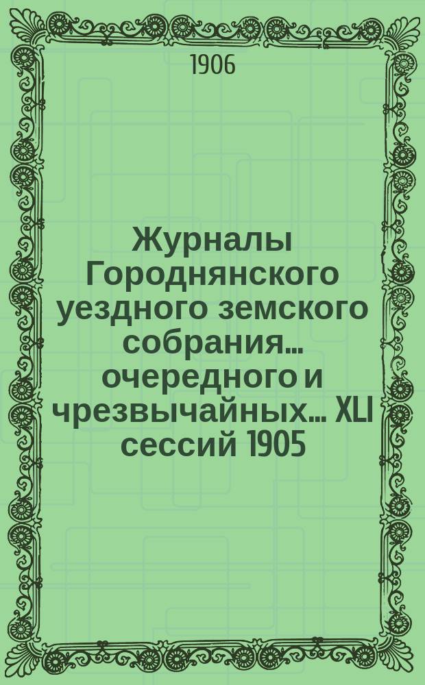 Журналы Городнянского уездного земского собрания... очередного и чрезвычайных... XLI сессий 1905