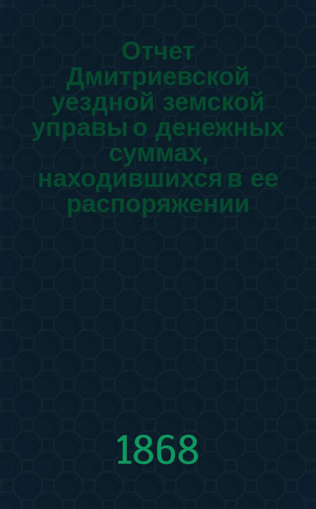 Отчет Дмитриевской уездной земской управы о денежных суммах, находившихся в ее распоряжении... с 2 августа 1867 г. по 1 августа 1868 г.