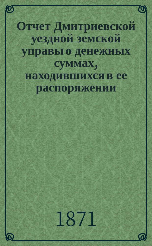 Отчет Дмитриевской уездной земской управы о денежных суммах, находившихся в ее распоряжении... с 1 июля 1870 по 1-е июля 1871 года