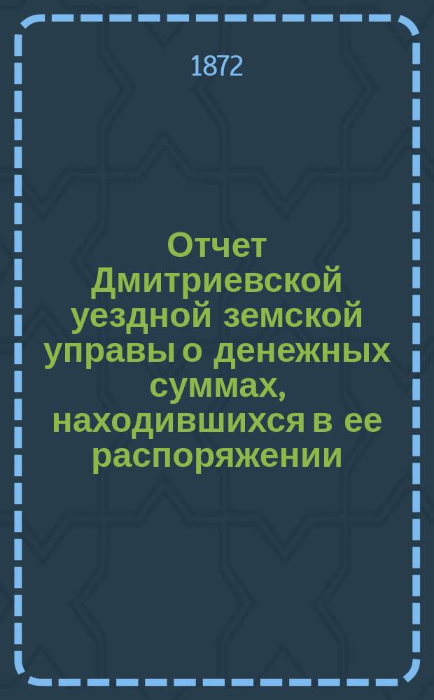 Отчет Дмитриевской уездной земской управы о денежных суммах, находившихся в ее распоряжении... с 1 июля 1871 года по 1 июля 1872 года