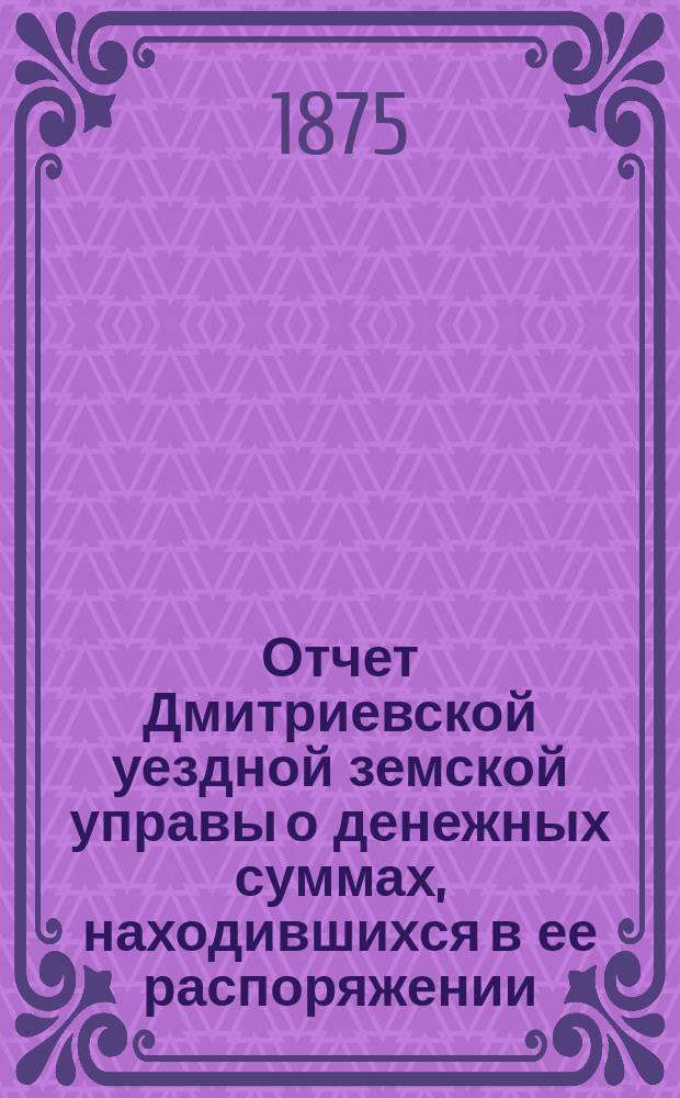Отчет Дмитриевской уездной земской управы о денежных суммах, находившихся в ее распоряжении... с 1-го июля 1874 по 1 июля 1875 года