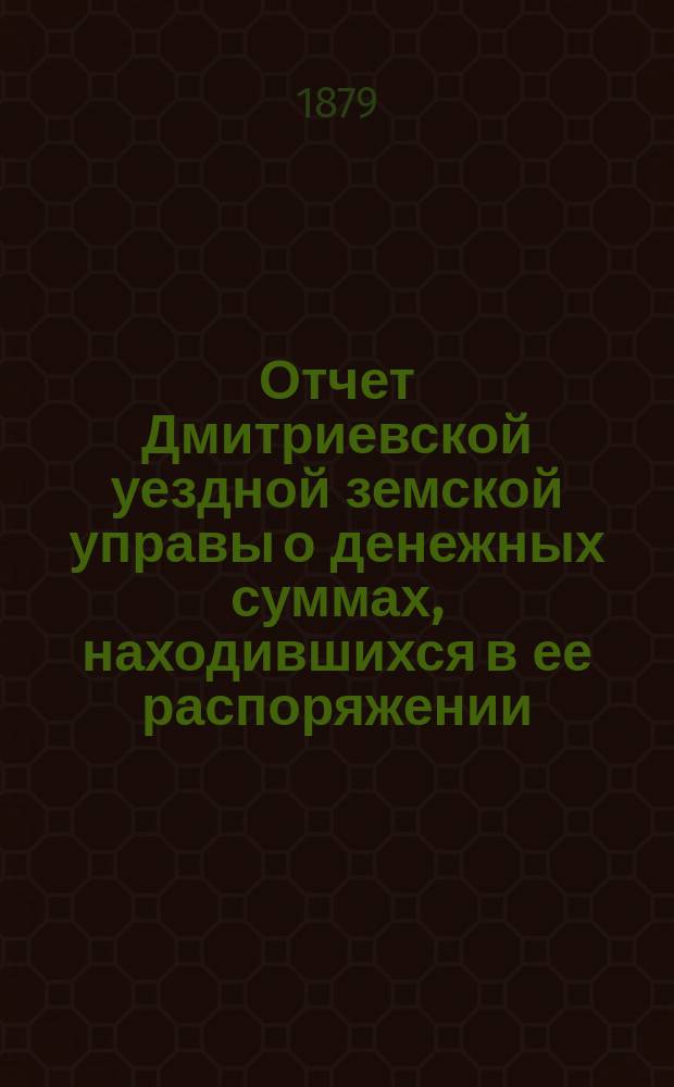 Отчет Дмитриевской уездной земской управы о денежных суммах, находившихся в ее распоряжении... с 1-го июля 1878 года по 1-е июля 1879 года