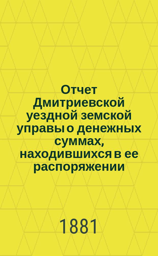 Отчет Дмитриевской уездной земской управы о денежных суммах, находившихся в ее распоряжении... с 1-го июля 1880 по 1-е июля 1881 года