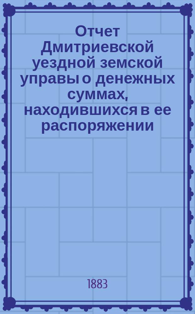 Отчет Дмитриевской уездной земской управы о денежных суммах, находившихся в ее распоряжении... с 1-го июля 1882 г. по 1-е июля 1883 года