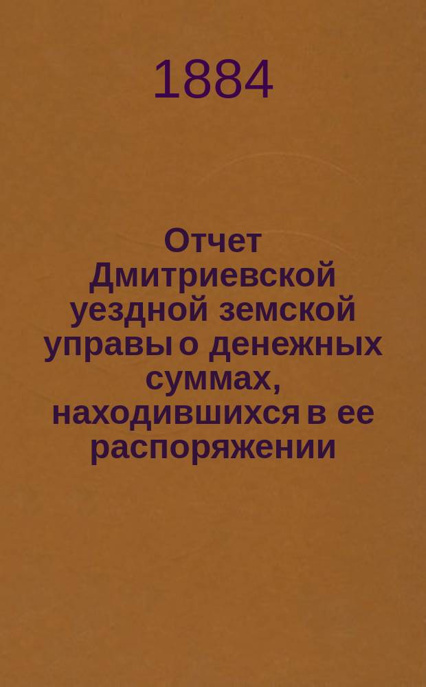 Отчет Дмитриевской уездной земской управы о денежных суммах, находившихся в ее распоряжении... с 1-го июля 1883 г. по 1-е июля 1884 года