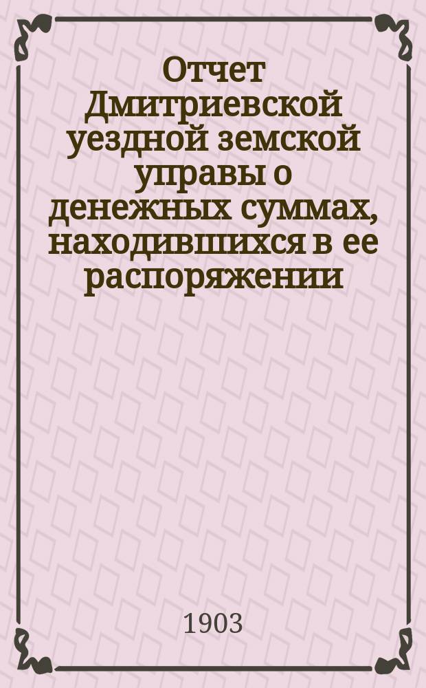 Отчет Дмитриевской уездной земской управы о денежных суммах, находившихся в ее распоряжении... за 1902 год