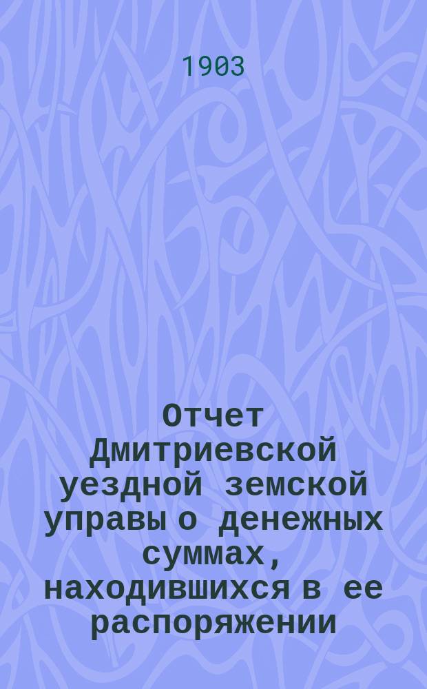 Отчет Дмитриевской уездной земской управы о денежных суммах, находившихся в ее распоряжении... за 1903 год