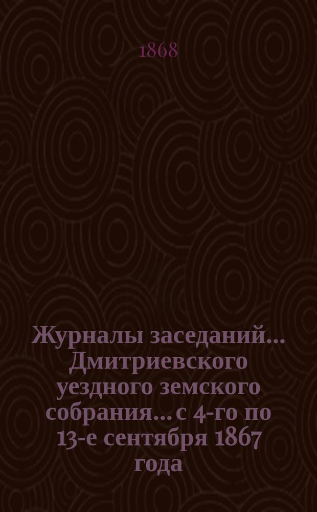 Журналы заседаний... Дмитриевского уездного земского собрания... с 4-го по 13-е сентября 1867 года