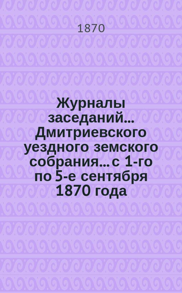 Журналы заседаний... Дмитриевского уездного земского собрания... с 1-го по 5-е сентября 1870 года