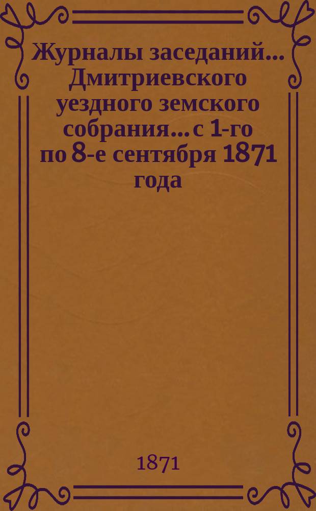 Журналы заседаний... Дмитриевского уездного земского собрания... с 1-го по 8-е сентября 1871 года