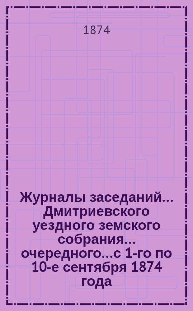 Журналы заседаний... Дмитриевского уездного земского собрания... очередного... с 1-го по 10-е сентября 1874 года