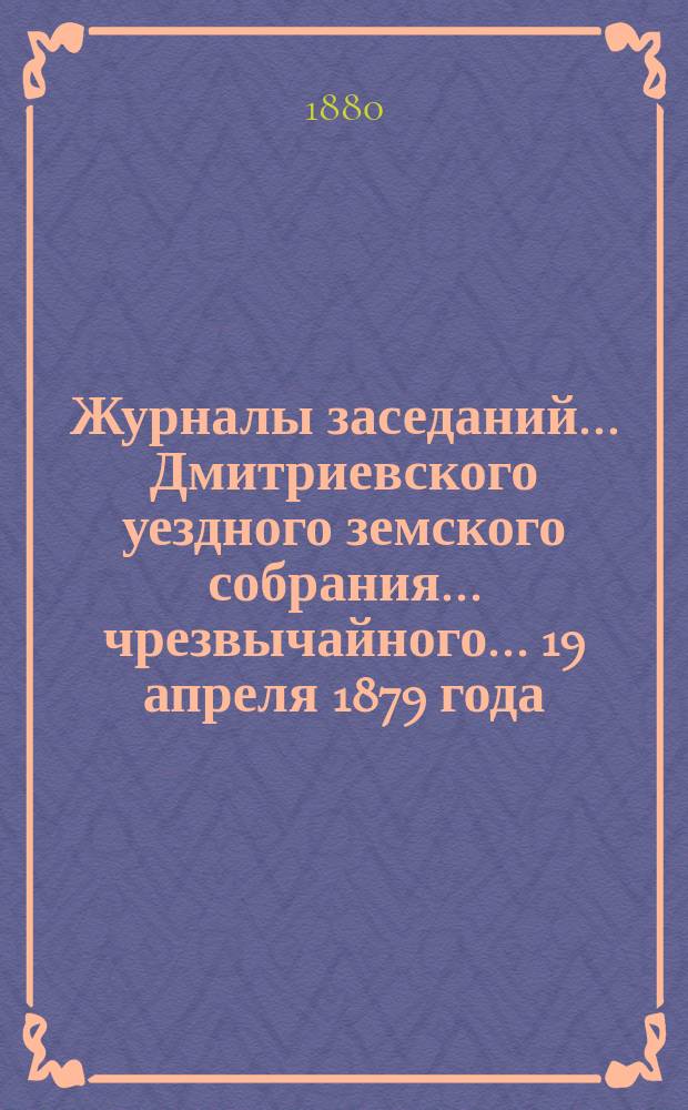 Журналы заседаний... Дмитриевского уездного земского собрания... чрезвычайного... 19 апреля 1879 года