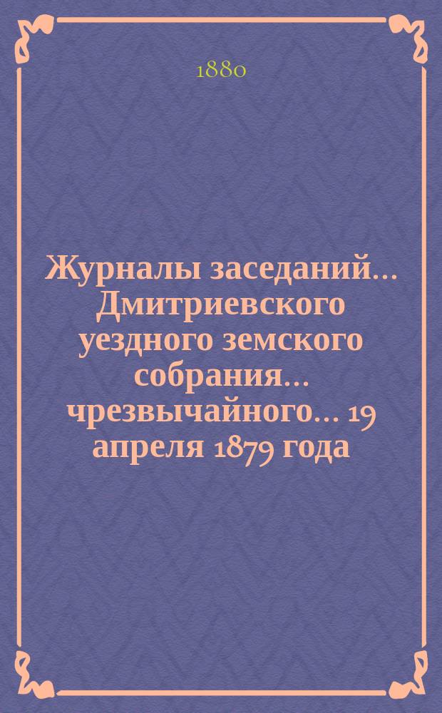 Журналы заседаний... Дмитриевского уездного земского собрания... чрезвычайного... 19 апреля 1879 года