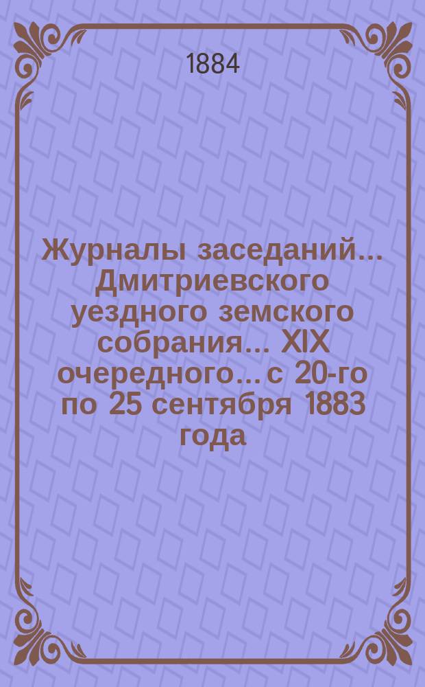 Журналы заседаний... Дмитриевского уездного земского собрания... XIX очередного... с 20-го по 25 сентября 1883 года
