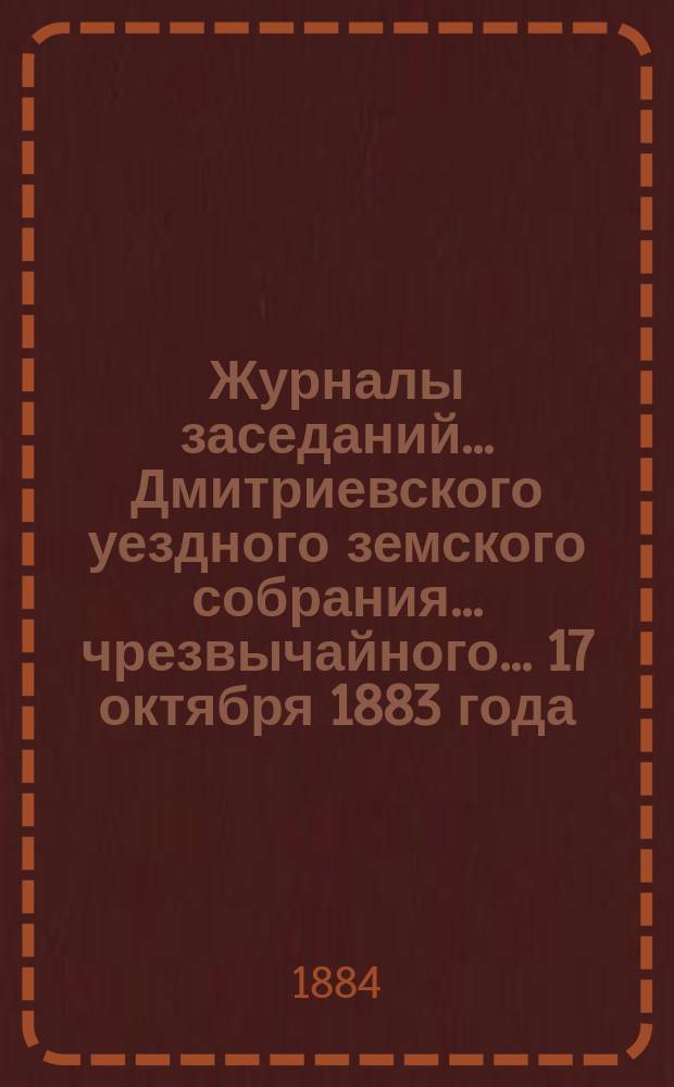 Журналы заседаний... Дмитриевского уездного земского собрания... чрезвычайного... 17 октября 1883 года