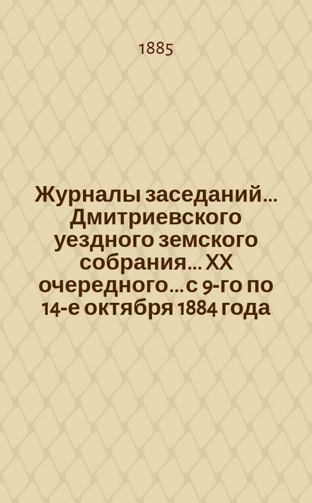 Журналы заседаний... Дмитриевского уездного земского собрания... XX очередного... с 9-го по 14-е октября 1884 года
