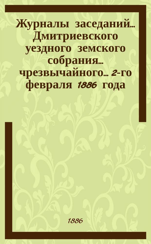 Журналы заседаний... Дмитриевского уездного земского собрания... чрезвычайного... 2-го февраля 1886 года
