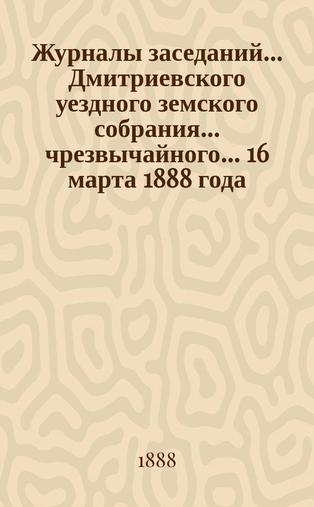 Журналы заседаний... Дмитриевского уездного земского собрания... чрезвычайного... 16 марта 1888 года