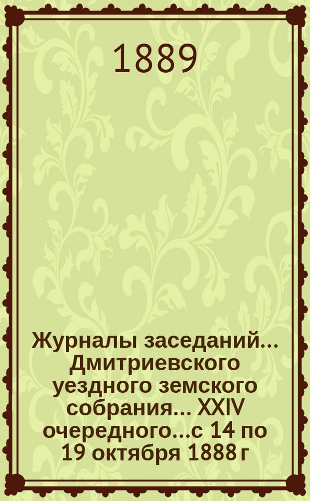 Журналы заседаний... Дмитриевского уездного земского собрания... XXIV очередного... с 14 по 19 октября 1888 г.