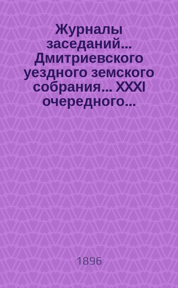 Журналы заседаний... Дмитриевского уездного земского собрания... XXXI очередного... : XXXI очередного... 1895 г. и чрезвычайного 10 апреля 1896 г.