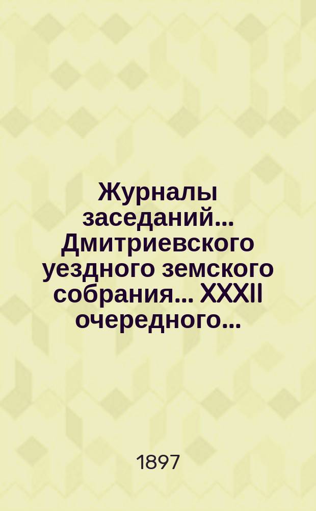 Журналы заседаний... Дмитриевского уездного земского собрания... XXXII очередного... : XXXII очередного... 1896 г. и чрезвычайных за 16 ноября 1896 г. и 25 апреля 1897 г.