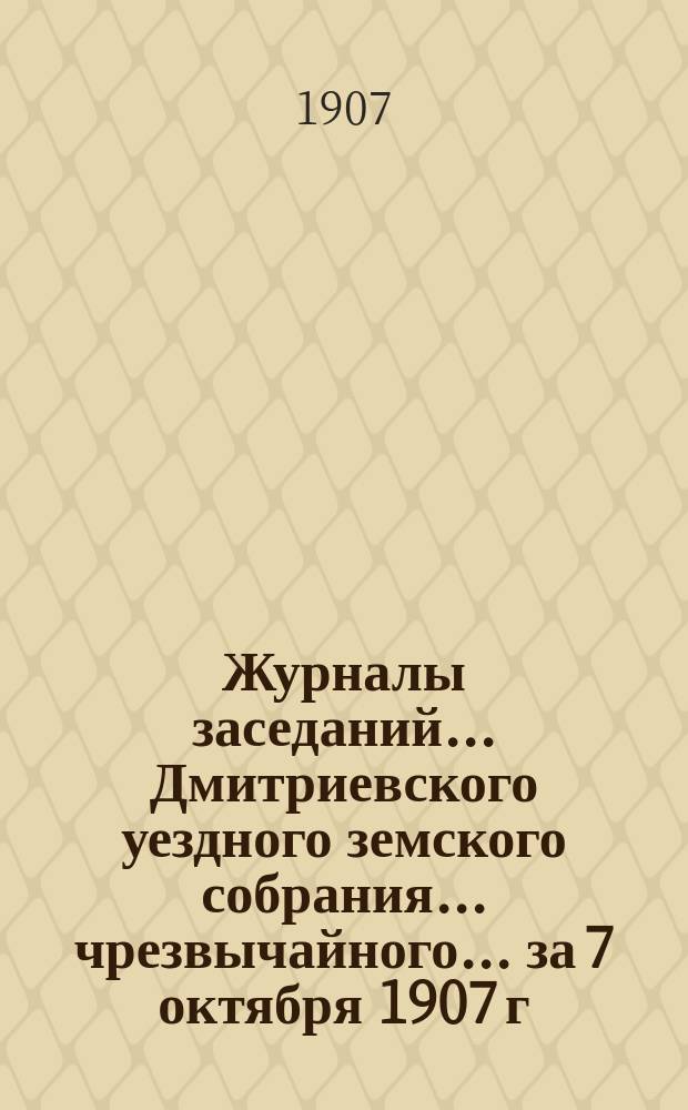 Журналы заседаний... Дмитриевского уездного земского собрания... чрезвычайного... за 7 октября 1907 г.