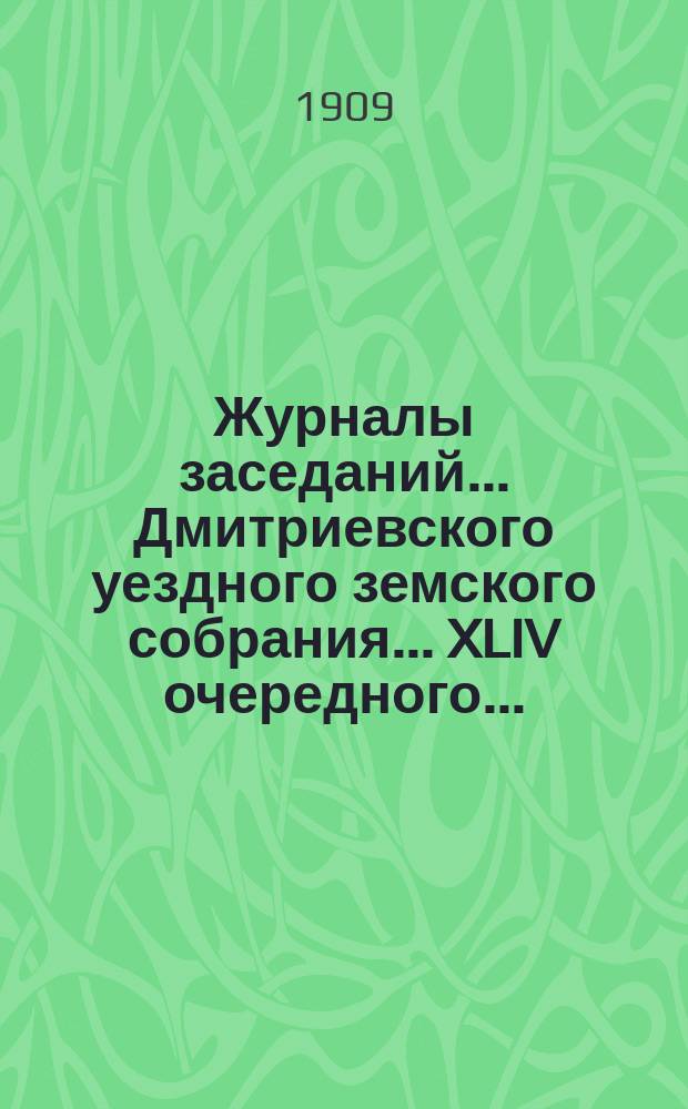 Журналы заседаний... Дмитриевского уездного земского собрания... XLIV очередного... : XLIV очередного... 1908 года и чрезвычайных за 9 февраля, 20 августа и 30 декабря 1908 г.