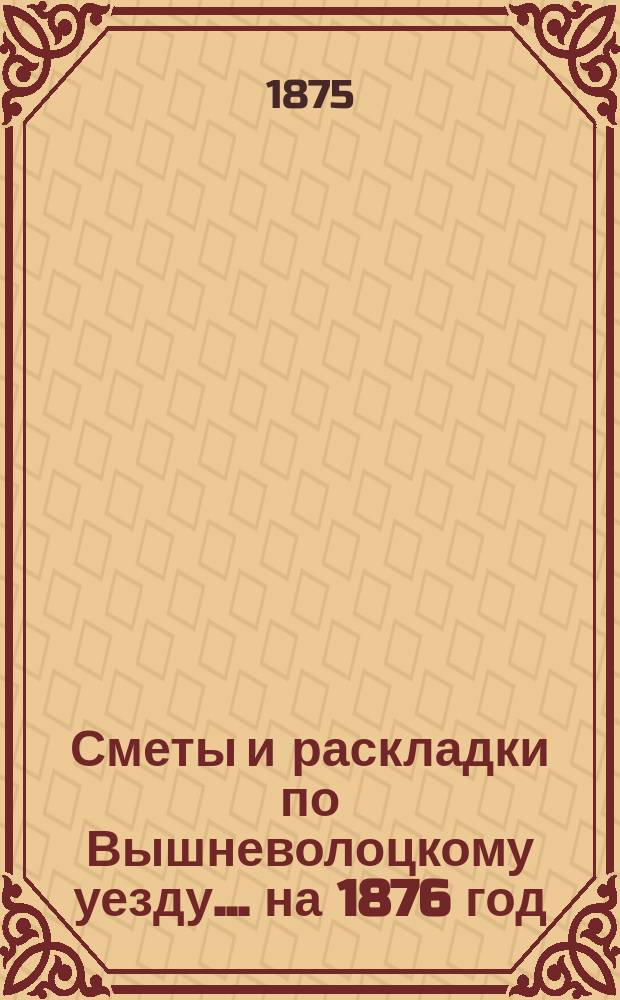 [Сметы и раскладки] по Вышневолоцкому уезду... ... на 1876 год