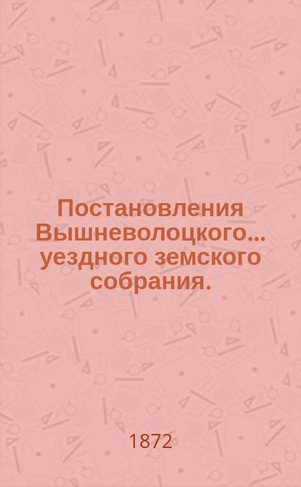 Постановления Вышневолоцкого... уездного земского собрания. : С прил. к ним. с 27 сентября по 1 октября 1871 года
