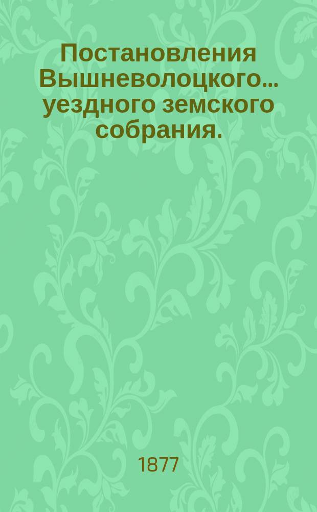 Постановления Вышневолоцкого... уездного земского собрания. : С прил. к ним. очередного с 22 по 26 сентября 1876 года : очередного с 22 по 26 сентября 1876 года и чрезвычайного 9 февраля 1877 года