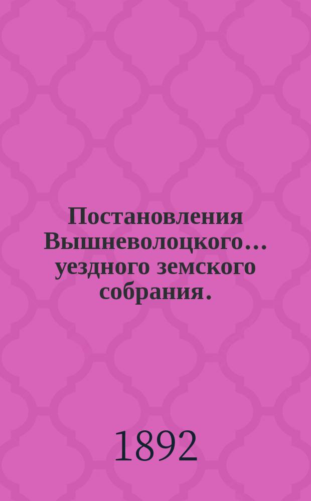 Постановления Вышневолоцкого... уездного земского собрания. : С прил. к ним. очередного... 25, 26 и 27 октября 1891 года