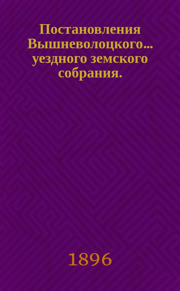 Постановления Вышневолоцкого... уездного земского собрания. : С прил. к ним. чрезвычайного 26 апреля : чрезвычайного 26 апреля и очередного 24-26 октября 1895 года