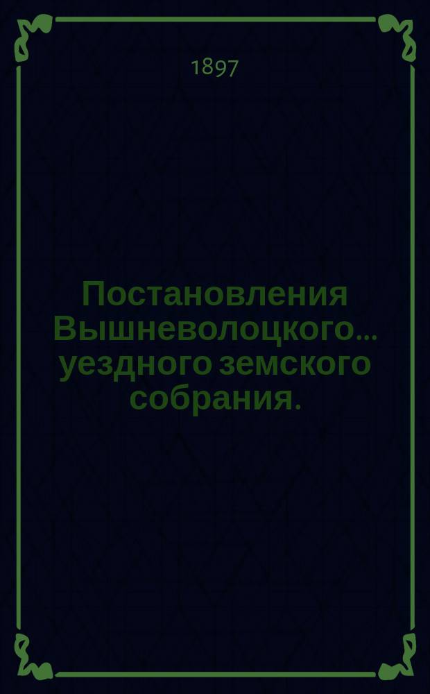 Постановления Вышневолоцкого... уездного земского собрания. : С прил. к ним. очередного... 10, 11, 12 и 13 октября 1896 г.