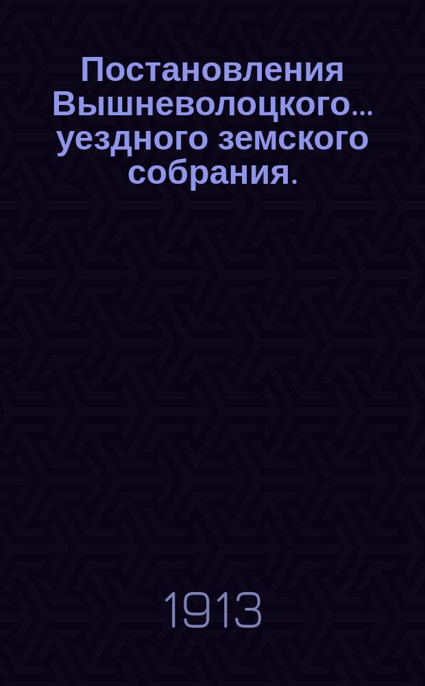 Постановления Вышневолоцкого... уездного земского собрания. : С прил. к ним. очередного... 9, 10, 11, 12 и 13 ноября 1912 года
