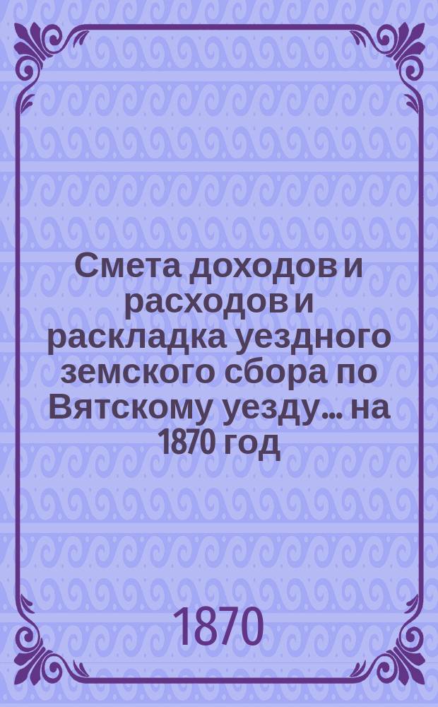 Смета доходов и расходов и раскладка уездного земского сбора по Вятскому уезду... на 1870 год