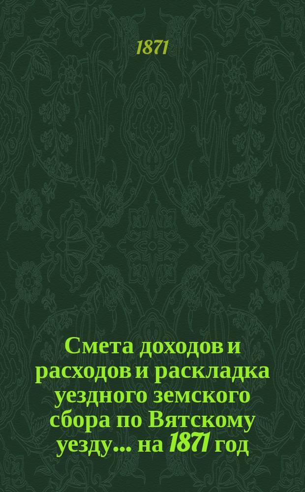 Смета доходов и расходов и раскладка уездного земского сбора по Вятскому уезду... на 1871 год