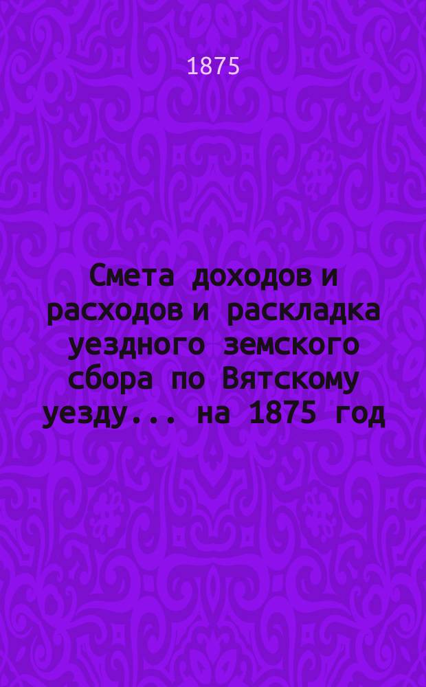 Смета доходов и расходов и раскладка уездного земского сбора по Вятскому уезду... на 1875 год